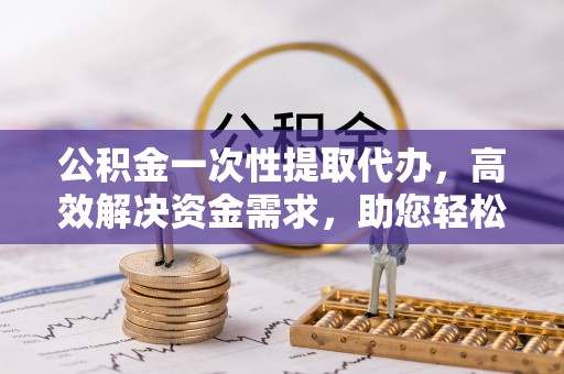 孟村公积金一次性提取代办，高效解决资金需求，助您轻松应对生活难题