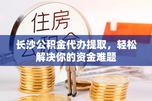 孟村长沙公积金代办提取，轻松解决你的资金难题