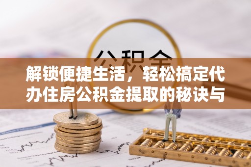 孟村解锁便捷生活，轻松搞定代办住房公积金提取的秘诀与技巧