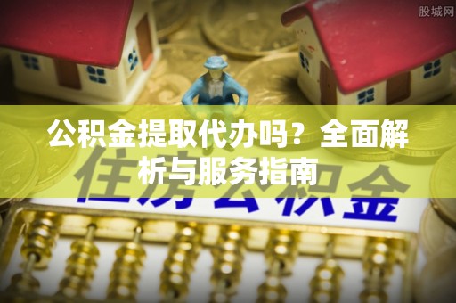 孟村公积金提取代办吗？全面解析与服务指南