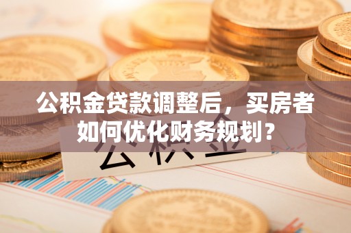 孟村公积金贷款调整后，买房者如何优化财务规划？