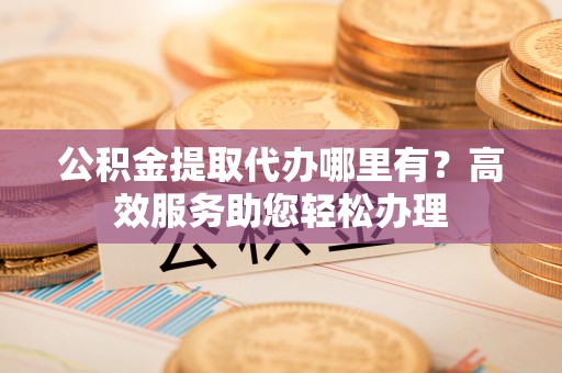 孟村公积金提取代办哪里有？高效服务助您轻松办理
