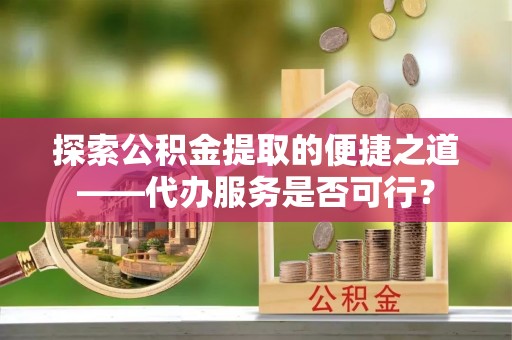 孟村探索公积金提取的便捷之道——代办服务是否可行？
