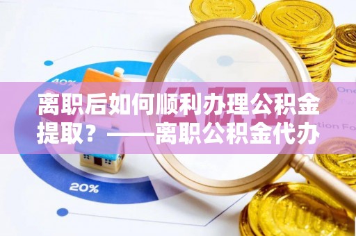 孟村离职后如何顺利办理公积金提取？——离职公积金代办提取全攻略