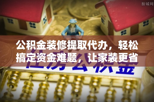 孟村公积金装修提取代办，轻松搞定资金难题，让家装更省心