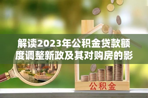 孟村解读2023年公积金贷款额度调整新政及其对购房的影响