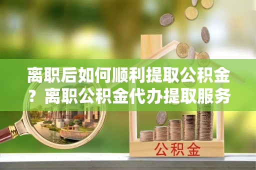 孟村离职后如何顺利提取公积金？离职公积金代办提取服务助力无忧办理