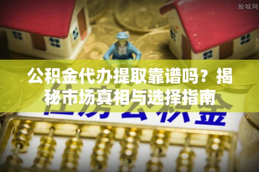 孟村公积金代办提取靠谱吗？揭秘市场真相与选择指南