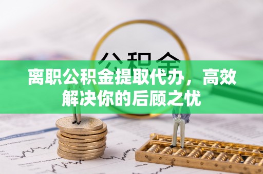 孟村离职公积金提取代办，高效解决你的后顾之忧