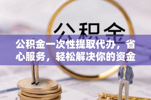 孟村公积金一次性提取代办，省心服务，轻松解决你的资金需求