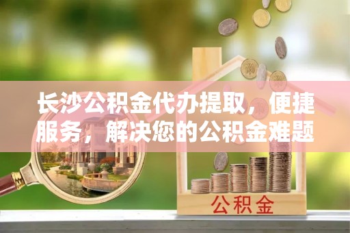 孟村长沙公积金代办提取，便捷服务，解决您的公积金难题