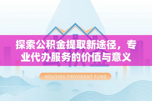 孟村探索公积金提取新途径，专业代办服务的价值与意义