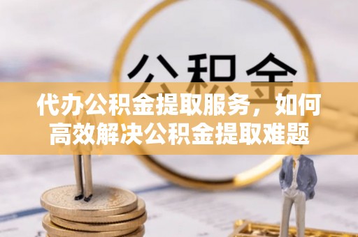 孟村代办公积金提取服务，如何高效解决公积金提取难题