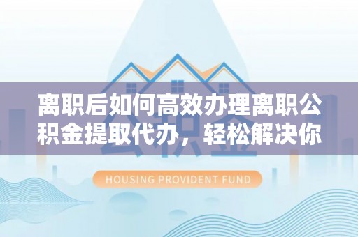 孟村离职后如何高效办理离职公积金提取代办，轻松解决你的后顾之忧