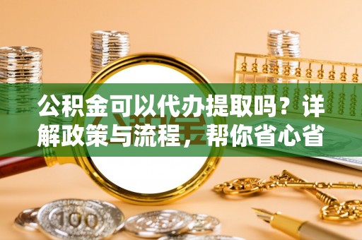 孟村公积金可以代办提取吗？详解政策与流程，帮你省心省力