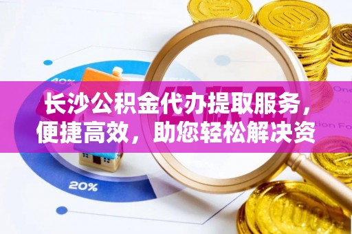 孟村长沙公积金代办提取服务，便捷高效，助您轻松解决资金需求