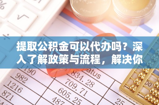 孟村提取公积金可以代办吗？深入了解政策与流程，解决你的疑问