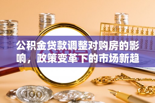 孟村公积金贷款调整对购房的影响，政策变革下的市场新趋势