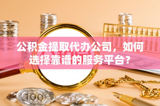 孟村公积金提取代办公司，如何选择靠谱的服务平台？