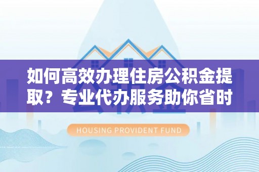 孟村如何高效办理住房公积金提取？专业代办服务助你省时省力