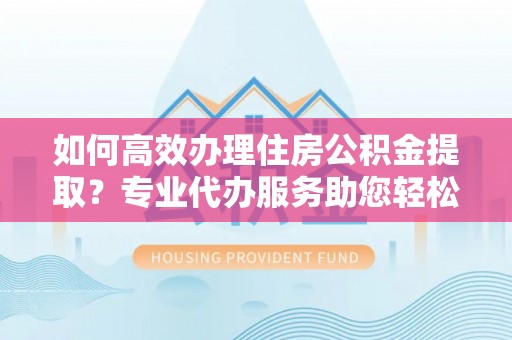 孟村如何高效办理住房公积金提取？专业代办服务助您轻松搞定