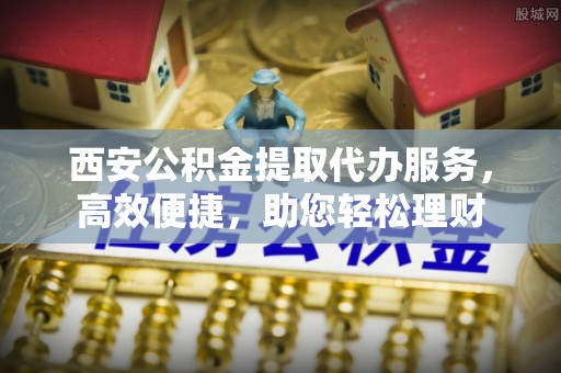 孟村西安公积金提取代办服务，高效便捷，助您轻松理财
