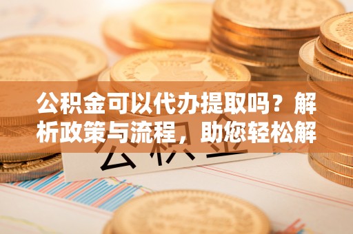 孟村公积金可以代办提取吗？解析政策与流程，助您轻松解决疑问