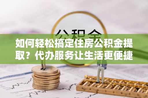 孟村如何轻松搞定住房公积金提取？代办服务让生活更便捷
