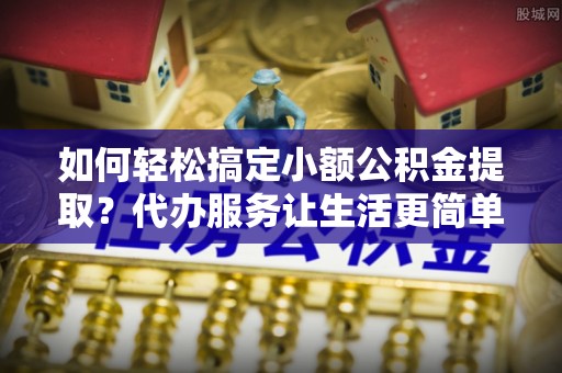孟村如何轻松搞定小额公积金提取？代办服务让生活更简单