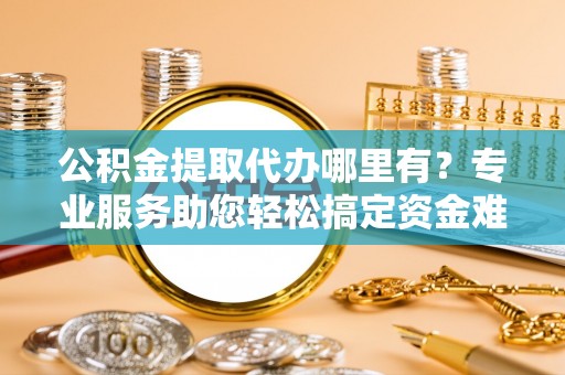 孟村公积金提取代办哪里有？专业服务助您轻松搞定资金难题