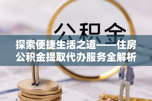 孟村探索便捷生活之道——住房公积金提取代办服务全解析