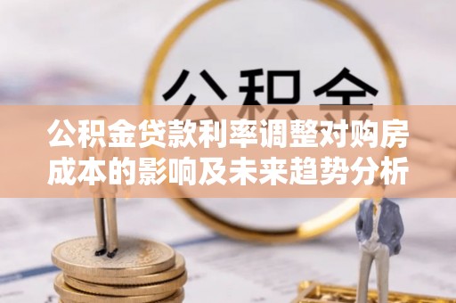 孟村公积金贷款利率调整对购房成本的影响及未来趋势分析