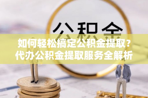 孟村如何轻松搞定公积金提取？代办公积金提取服务全解析