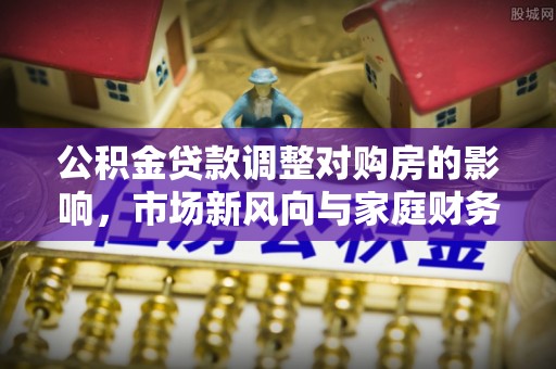 孟村公积金贷款调整对购房的影响，市场新风向与家庭财务规划