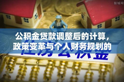 孟村公积金贷款调整后的计算，政策变革与个人财务规划的深度解析