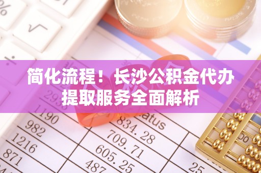 孟村简化流程！长沙公积金代办提取服务全面解析