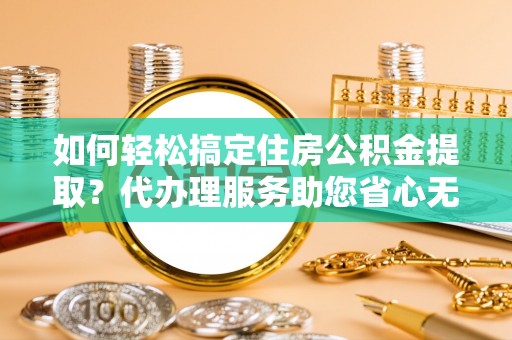 孟村如何轻松搞定住房公积金提取？代办理服务助您省心无忧
