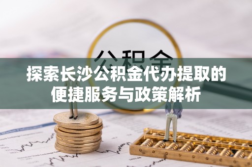 孟村探索长沙公积金代办提取的便捷服务与政策解析