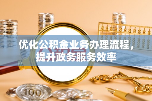 孟村优化公积金业务办理流程，提升政务服务效率