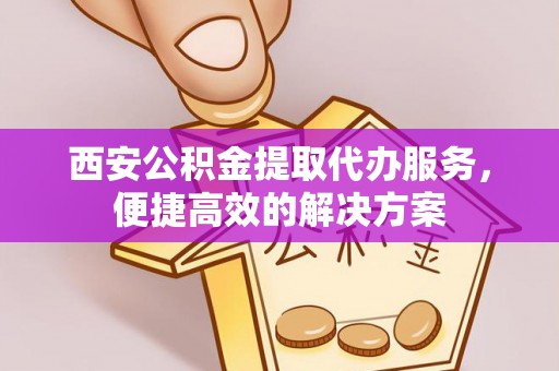 孟村西安公积金提取代办服务，便捷高效的解决方案