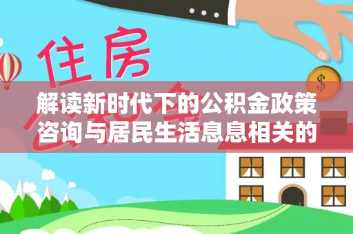 孟村解读新时代下的公积金政策咨询与居民生活息息相关的变化