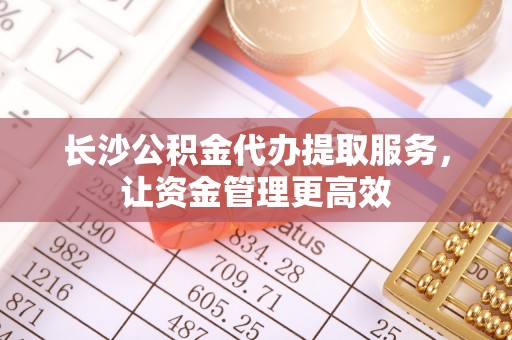 孟村长沙公积金代办提取服务，让资金管理更高效