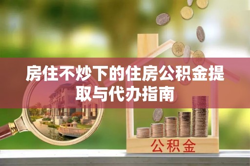 孟村房住不炒下的住房公积金提取与代办指南