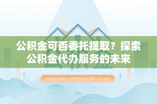 孟村公积金可否委托提取？探索公积金代办服务的未来