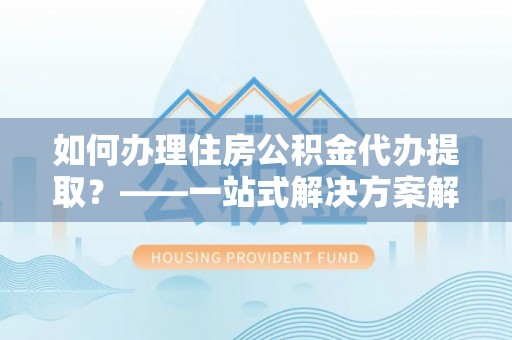 孟村如何办理住房公积金代办提取？——一站式解决方案解析