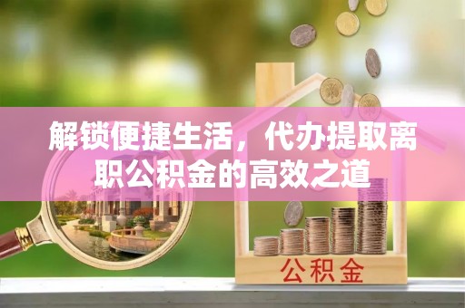 孟村解锁便捷生活，代办提取离职公积金的高效之道