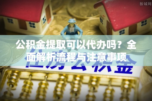 孟村公积金提取可以代办吗？全面解析流程与注意事项