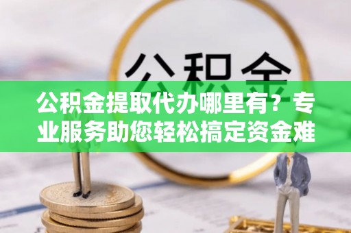 孟村公积金提取代办哪里有？专业服务助您轻松搞定资金难题