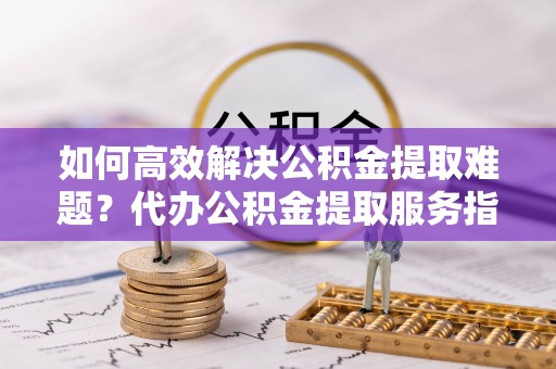 孟村如何高效解决公积金提取难题？代办公积金提取服务指南