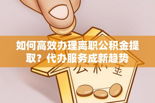 孟村如何高效办理离职公积金提取？代办服务成新趋势